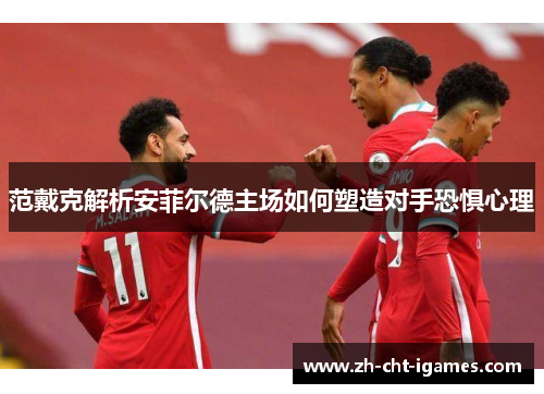 范戴克解析安菲尔德主场如何塑造对手恐惧心理