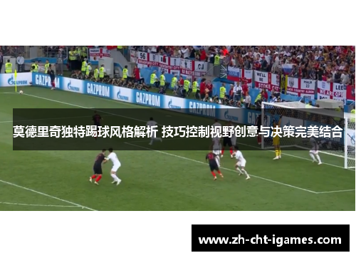 莫德里奇独特踢球风格解析 技巧控制视野创意与决策完美结合 莫德里奇独特踢球风格解析 技巧控制视野创意与决策完美结合