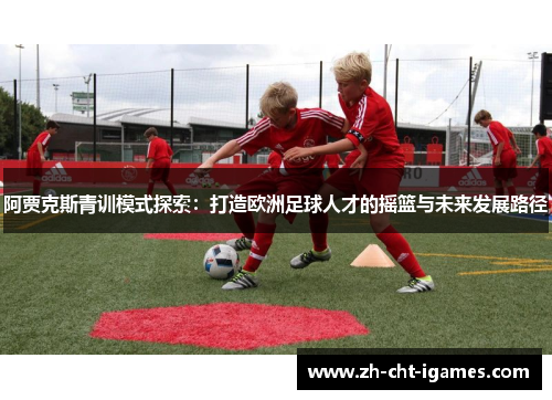 阿贾克斯青训模式探索:打造欧洲足球人才的摇篮与未来发展路径 阿贾克斯青训模式探索:打造欧洲足球人才的摇篮与未来发展路径