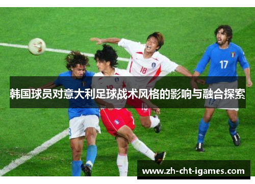 韩国球员对意大利足球战术风格的影响与融合探索 韩国球员对意大利足球战术风格的影响与融合探索