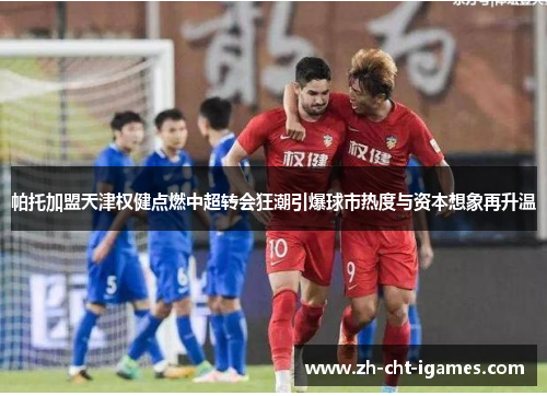 帕托加盟天津权健点燃中超转会狂潮引爆球市热度与资本想象再升温 帕托加盟天津权健点燃中超转会狂潮引爆球市热度与资本想象再升温