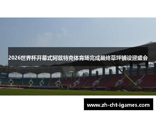 2026世界杯开幕式阿兹特克体育场完成最终草坪铺设迎盛会